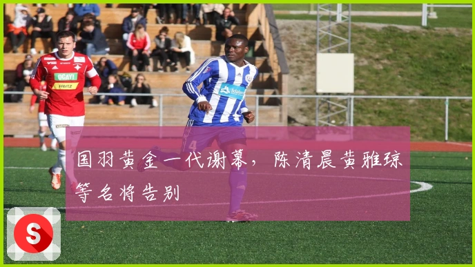 国羽黄金一代谢幕，陈清晨黄雅琼等名将告别
