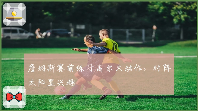 詹姆斯赛前练习高尔夫动作，对阵太阳显兴趣