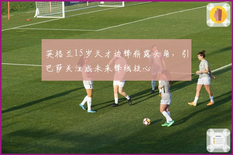 英格兰15岁天才边锋崭露头角，引巴萨关注成未来锋线核心