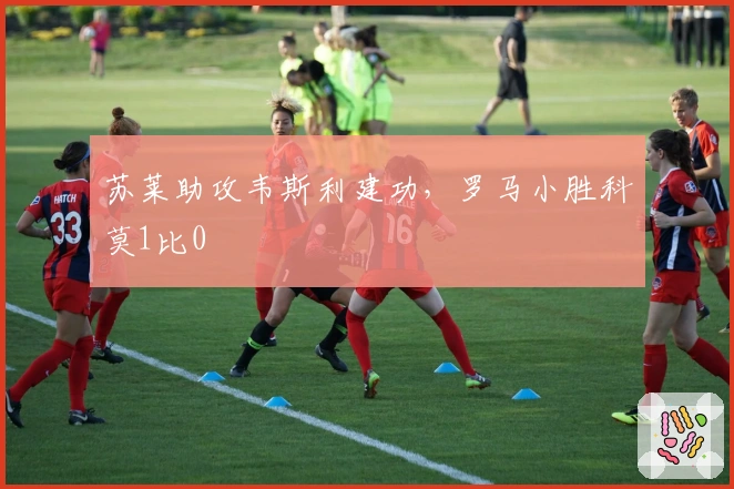 苏莱助攻韦斯利建功，罗马小胜科莫1比0