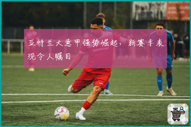 亚特兰大意甲强势崛起，新赛季表现令人瞩目