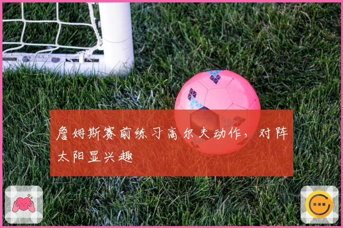 詹姆斯赛前练习高尔夫动作，对阵太阳显兴趣