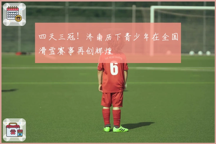 四天三冠！济南历下青少年在全国滑雪赛事再创辉煌